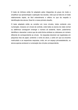 27
O teste de Ishihara então foi adaptado pelos integrantes do grupo de modo a
simplificar sua apresentação e aplicação nas escolas, visto que se trata de um teste
relativamente rápido, de fácil entendimento e efetivo no que diz respeito à
identificação dos alunos. Esse foi o nosso primeiro desafio.
O teste adaptado então se constitui em nove círculos, todos contendo uma
numeração, inclusive um círculo de controle, onde todos os alunos de visão normal
ou daltônicos conseguem enxergar o número ali existente. Assim, poderíamos
identificar e descartar o aluno que de certa forma omitisse ou colocasse um número
diferente do correspondente ao círculo. As respostas deveriam ser registradas em
pequenas tiras de papel, contendo o nome do aluno, a série em que se encontra
matriculado e as respectivas respostas, onde, em um espaço pré-estabelecido, os
alunos apenas anotavam a numeração dos círculos correspondente.
 