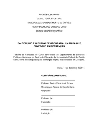 ANDRÉ ERLER TONINI
DANIEL TÓTOLA FONTANA
MARCOS EDUARDO NASCIMENTO DE MORAES
RICHARDSON JOSÉ CARDOSO LYRIO
SÉRGIO BENACHIO SUANNO
DALTONISMO E O ENSINO DE GEOGRAFIA: UM MAPA QUE
ENXERGUE AS DIFERENÇAS
Trabalho de Conclusão de Curso apresentado ao Departamento de Educação,
Política e Sociedade do Centro de Educação da Universidade Federal do Espírito
Santo, como requisito parcial para a obtenção do grau de Licenciados em Geografia.
Vitória, 11 de dezembro de 2014.
COMISSÃO EXAMINADORA
________________________________
Professor Doutor Vilmar José Borges
Universidade Federal do Espírito Santo
Orientador
________________________________
Professor (a):
Instituição:
________________________________
Professor (a):
Instituição:
 