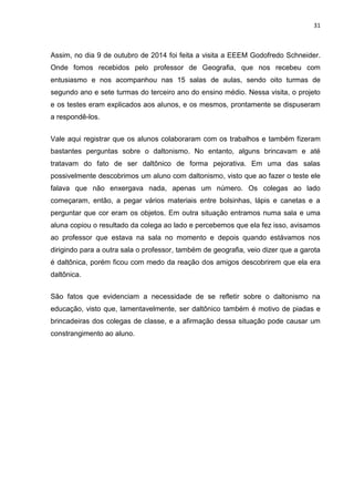 31
Assim, no dia 9 de outubro de 2014 foi feita a visita a EEEM Godofredo Schneider.
Onde fomos recebidos pelo professor de Geografia, que nos recebeu com
entusiasmo e nos acompanhou nas 15 salas de aulas, sendo oito turmas de
segundo ano e sete turmas do terceiro ano do ensino médio. Nessa visita, o projeto
e os testes eram explicados aos alunos, e os mesmos, prontamente se dispuseram
a respondê-los.
Vale aqui registrar que os alunos colaboraram com os trabalhos e também fizeram
bastantes perguntas sobre o daltonismo. No entanto, alguns brincavam e até
tratavam do fato de ser daltônico de forma pejorativa. Em uma das salas
possivelmente descobrimos um aluno com daltonismo, visto que ao fazer o teste ele
falava que não enxergava nada, apenas um número. Os colegas ao lado
começaram, então, a pegar vários materiais entre bolsinhas, lápis e canetas e a
perguntar que cor eram os objetos. Em outra situação entramos numa sala e uma
aluna copiou o resultado da colega ao lado e percebemos que ela fez isso, avisamos
ao professor que estava na sala no momento e depois quando estávamos nos
dirigindo para a outra sala o professor, também de geografia, veio dizer que a garota
é daltônica, porém ficou com medo da reação dos amigos descobrirem que ela era
daltônica.
São fatos que evidenciam a necessidade de se refletir sobre o daltonismo na
educação, visto que, lamentavelmente, ser daltônico também é motivo de piadas e
brincadeiras dos colegas de classe, e a afirmação dessa situação pode causar um
constrangimento ao aluno.
 