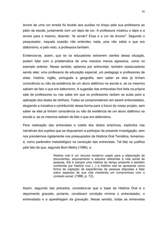 35
árvore de uma cor errada foi levado aos puxões no braço pela sua professora ao
pátio da escola, juntamente com um lápis de cor. A professora mostrou o lápis e a
arvore para o mesmo, dizendo: “tá vendo? Essa é a cor da árvore!”. Segundo o
pesquisador, naquela ocasião não entendeu nada, pois não sabia o que era
daltonismo, e pelo visto, a professora também.
Evidencia-se, assim, que se os educadores estiverem cientes dessa situação,
podem lidar com a problemática de uma maneira menos agressiva, como no
exemplo anterior. Nesse sentido, optamos por entrevistar, também oseducadores
sendo eles: uma professora de educação especial, um pedagogo e professores de
artes, história, inglês, português e geografia, sem saber se eles já tinham
consciência ou não da existência de um aluno daltônico na escola e, se os mesmos
sabiam de fato o que era daltonismo. A sugestão das entrevistas fora feita na própria
sala de professores ou nas salas em que os professores cediam as aulas para a
aplicação dos testes de Ishihara. Todos se comprometeram em serem entrevistados,
elogiando a iniciativa e contribuindo dessa forma para o futuro do nosso projeto, sem
saber se eles já tinham consciência ou não da existência de um aluno daltônico na
escola e, se os mesmos sabiam de fato o que era daltonismo.
Para realização das entrevistas e coleta dos dados empíricos, explícitos nas
narrativas dos sujeitos que se dispuseram a participar da presente investigação, sem
nos prendermos rigidamente nos pressupostos da História Oral Temática, tomamos-
a, como parâmetro metodológico na condução das entrevistas. Tal fato se justifica
pelo fato de que, segundo Bom Meihy (1996), a
História oral é um recurso moderno usado para a elaboração de
documentos, arquivamento e estudos referentes à vida social de
pessoas. Ela é sempre uma história do tempo presente e também
conhecida por história viva (...) a história oral se apresenta como
forma de captação de experiências de pessoas dispostas a falar
sobre aspectos de sua vida mantendo um compromisso com o
contexto social; (1996, p. 13).
Assim, seguindo tais preceitos, considera-se que a base da História Oral é o
depoimento gravado, portanto, constituem condição mínima o entrevistador, o
entrevistado e a aparelhagem da gravação. Nesse sentido, todas as entrevistas
 