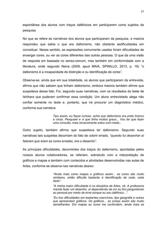 37
espontânea dos alunos com traços daltônicos em participarem como sujeitos da
pesquisa.
No que se refere às narrativas dos alunos que participaram da pesquisa, a maioria
respondeu que sabia o que era daltonismo, não obstante asdificuldades em
conceituar. Nesse sentido, as expressões comumente usadas foram dificuldades de
enxergar cores, ou ver as cores diferentes das outras pessoas. O que da uma visão
de resposta em baseada no senso-comum, mas também em conformidade com a
literatura, onde segundo Neiva (2008, apud MAIA, SPINILLO, 2013, p. 16) “o
daltonismo é a incapacidade de distinção e ou identificação de cores”.
Observa-se, ainda que em sua totalidade, os alunos que participaram da entrevista,
afirma que não sabiam que tinham daltonismo, embora maioria também afirme que
suspeitava desse fato. Foi, segundo suas narrativas, com os resultados do teste de
Ishihara que puderam confirmar essa condição. Um aluno entrevistado alega não
confiar somente no teste e, portanto, que irá procurar um diagnóstico médico,
conforme sua narrativa
Tipo assim, eu fiquei curioso, achei que daltonismo era preto branco
e cinza. Pesquisei e vi que tinha muitos graus... Vou ter que fazer
uma consulta, mais sinceramente estou com medo...
Outro sujeito, também afirma que suspeitava ter daltonismo. Segundo suas
narrativas tais suspeitas decorriam do fato de colorir errado, “quando fui desenhar aí
falaram que eram as cores erradas, era o desenho”.
As principais dificuldades, decorrentes dos traços do daltonismo, apontadas pelos
nossos alunos colaboradores, se referiam, sobretudo com a interpretação de
gráficos e mapas e também com conteúdos e atividades desenvolvidas nas aulas de
Artes, conforme se observa nas narrativas abaixo:
“Ainda mais como mapas e gráficos assim... as cores são muito
similares, então dificulta bastante à identificação de cada, cada
dado”.
“A minha maior dificuldade é na disciplina de Artes, né. A professora
manda fazer um desenho, aí dependendo da cor eu fico perguntando
ao pessoal por medo de errar porque eu sou daltônico...”.
“Eu tive dificuldades em bastantes exercícios, tipo geografia e outras
que apresentam gráficos. Os gráficos... as coisas assim são muito
semelhantes. Em mapas as cores me confundem, ainda mais as
 