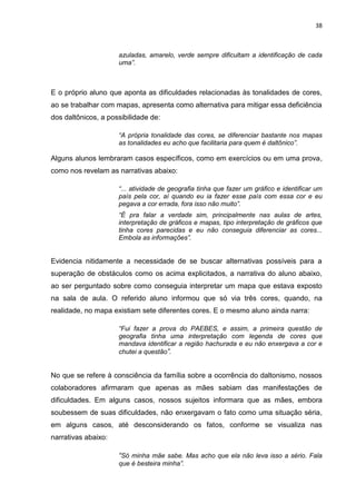 38
azuladas, amarelo, verde sempre dificultam a identificação de cada
uma”.
E o próprio aluno que aponta as dificuldades relacionadas às tonalidades de cores,
ao se trabalhar com mapas, apresenta como alternativa para mitigar essa deficiência
dos daltônicos, a possibilidade de:
“A própria tonalidade das cores, se diferenciar bastante nos mapas
as tonalidades eu acho que facilitaria para quem é daltônico”.
Alguns alunos lembraram casos específicos, como em exercícios ou em uma prova,
como nos revelam as narrativas abaixo:
“... atividade de geografia tinha que fazer um gráfico e identificar um
país pela cor, aí quando eu ia fazer esse país com essa cor e eu
pegava a cor errada, fora isso não muito”.
“É pra falar a verdade sim, principalmente nas aulas de artes,
interpretação de gráficos e mapas, tipo interpretação de gráficos que
tinha cores parecidas e eu não conseguia diferenciar as cores...
Embola as informações”.
Evidencia nitidamente a necessidade de se buscar alternativas possíveis para a
superação de obstáculos como os acima explicitados, a narrativa do aluno abaixo,
ao ser perguntado sobre como conseguia interpretar um mapa que estava exposto
na sala de aula. O referido aluno informou que só via três cores, quando, na
realidade, no mapa existiam sete diferentes cores. E o mesmo aluno ainda narra:
“Fui fazer a prova do PAEBES, e assim, a primeira questão de
geografia tinha uma interpretação com legenda de cores que
mandava identificar a região hachurada e eu não enxergava a cor e
chutei a questão”.
No que se refere à consciência da família sobre a ocorrência do daltonismo, nossos
colaboradores afirmaram que apenas as mães sabiam das manifestações de
dificuldades. Em alguns casos, nossos sujeitos informara que as mães, embora
soubessem de suas dificuldades, não enxergavam o fato como uma situação séria,
em alguns casos, até desconsiderando os fatos, conforme se visualiza nas
narrativas abaixo:
“Só minha mãe sabe. Mas acho que ela não leva isso a sério. Fala
que é besteira minha”.
 