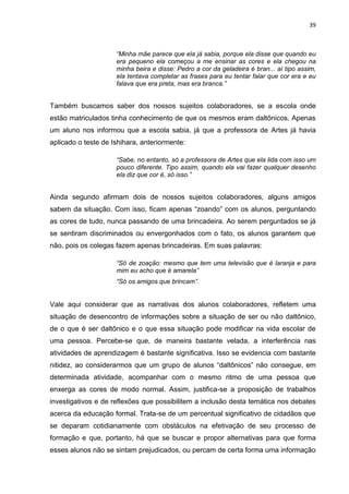 39
“Minha mãe parece que ela já sabia, porque ela disse que quando eu
era pequeno ela começou a me ensinar as cores e ela chegou na
minha beira e disse: Pedro a cor da geladeira é bran... aí tipo assim,
ela tentava completar as frases para eu tentar falar que cor era e eu
falava que era preta, mas era branca.”
Também buscamos saber dos nossos sujeitos colaboradores, se a escola onde
estão matriculados tinha conhecimento de que os mesmos eram daltônicos. Apenas
um aluno nos informou que a escola sabia, já que a professora de Artes já havia
aplicado o teste de Ishihara, anteriormente:
“Sabe, no entanto, só a professora de Artes que ela lida com isso um
pouco diferente. Tipo assim, quando ela vai fazer qualquer desenho
ela diz que cor é, só isso.”
Ainda segundo afirmam dois de nossos sujeitos colaboradores, alguns amigos
sabem da situação. Com isso, ficam apenas “zoando” com os alunos, perguntando
as cores de tudo, nunca passando de uma brincadeira. Ao serem perguntados se já
se sentiram discriminados ou envergonhados com o fato, os alunos garantem que
não, pois os colegas fazem apenas brincadeiras. Em suas palavras:
“Só de zoação: mesmo que tem uma televisão que é laranja e para
mim eu acho que é amarela”
“Só os amigos que brincam”.
Vale aqui considerar que as narrativas dos alunos colaboradores, refletem uma
situação de desencontro de informações sobre a situação de ser ou não daltônico,
de o que é ser daltônico e o que essa situação pode modificar na vida escolar de
uma pessoa. Percebe-se que, de maneira bastante velada, a interferência nas
atividades de aprendizagem é bastante significativa. Isso se evidencia com bastante
nitidez, ao considerarmos que um grupo de alunos “daltônicos” não consegue, em
determinada atividade, acompanhar com o mesmo ritmo de uma pessoa que
enxerga as cores de modo normal. Assim, justifica-se a proposição de trabalhos
investigativos e de reflexões que possibilitem a inclusão desta temática nos debates
acerca da educação formal. Trata-se de um percentual significativo de cidadãos que
se deparam cotidianamente com obstáculos na efetivação de seu processo de
formação e que, portanto, há que se buscar e propor alternativas para que forma
esses alunos não se sintam prejudicados, ou percam de certa forma uma informação
 