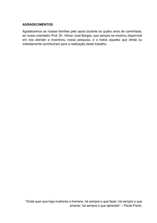 AGRADECIMENTOS
Agradecemos as nossas famílias pelo apoio durante os quatro anos de caminhada,
ao nosso orientador Prof. Dr. Vilmar José Borges, que sempre se mostrou disponível
em nos atender e incentivou nossa pesquisa, e a todos aqueles que direta ou
indiretamente contribuíram para a realização deste trabalho.
“Onde quer que haja mulheres e homens, há sempre o que fazer, há sempre o que
ensinar, há sempre o que aprender” – Paulo Freire.
 