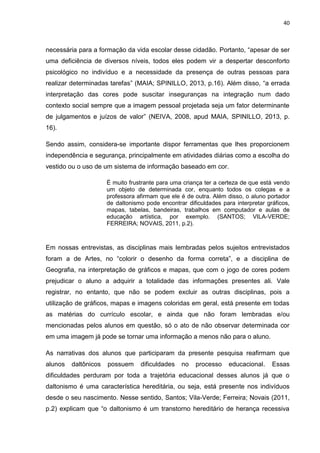 40
necessária para a formação da vida escolar desse cidadão. Portanto, “apesar de ser
uma deficiência de diversos níveis, todos eles podem vir a despertar desconforto
psicológico no indivíduo e a necessidade da presença de outras pessoas para
realizar determinadas tarefas” (MAIA; SPINILLO, 2013, p.16). Além disso, “a errada
interpretação das cores pode suscitar inseguranças na integração num dado
contexto social sempre que a imagem pessoal projetada seja um fator determinante
de julgamentos e juízos de valor” (NEIVA, 2008, apud MAIA, SPINILLO, 2013, p.
16).
Sendo assim, considera-se importante dispor ferramentas que lhes proporcionem
independência e segurança, principalmente em atividades diárias como a escolha do
vestido ou o uso de um sistema de informação baseado em cor.
É muito frustrante para uma criança ter a certeza de que está vendo
um objeto de determinada cor, enquanto todos os colegas e a
professora afirmam que ele é de outra. Além disso, o aluno portador
de daltonismo pode encontrar dificuldades para interpretar gráficos,
mapas, tabelas, bandeiras, trabalhos em computador e aulas de
educação artística, por exemplo. (SANTOS; VILA-VERDE;
FERREIRA; NOVAIS, 2011, p.2).
Em nossas entrevistas, as disciplinas mais lembradas pelos sujeitos entrevistados
foram a de Artes, no “colorir o desenho da forma correta”, e a disciplina de
Geografia, na interpretação de gráficos e mapas, que com o jogo de cores podem
prejudicar o aluno a adquirir a totalidade das informações presentes ali. Vale
registrar, no entanto, que não se podem excluir as outras disciplinas, pois a
utilização de gráficos, mapas e imagens coloridas em geral, está presente em todas
as matérias do currículo escolar, e ainda que não foram lembradas e/ou
mencionadas pelos alunos em questão, só o ato de não observar determinada cor
em uma imagem já pode se tornar uma informação a menos não para o aluno.
As narrativas dos alunos que participaram da presente pesquisa reafirmam que
alunos daltônicos possuem dificuldades no processo educacional. Essas
dificuldades perduram por toda a trajetória educacional desses alunos já que o
daltonismo é uma característica hereditária, ou seja, está presente nos indivíduos
desde o seu nascimento. Nesse sentido, Santos; Vila-Verde; Ferreira; Novais (2011,
p.2) explicam que “o daltonismo é um transtorno hereditário de herança recessiva
 