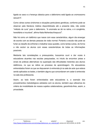 41
ligada ao sexo e a herança clássica para o daltonismo está ligada ao cromossomo
sexual X”.
Como várias outras síndromes e situações particulares genéticas, conforme pode se
observar pela literatura médica disponibilizada até a presente data, não existe
“método de cura” para o daltonismo. “A anomalia se dá na retina, e é congênita,
hereditária e incurável”, afirma Katia MoherdauiVespucci4
.
Não há como um daltônico que nasce com essa característica, algum dia enxergar
de acordo com as demais pessoas de visão normal. Portanto a escola não pode se
furtar ao desafio de enfrentar e trabalhar essa questão, como tantas outras, de forma
a não excluir os alunos com essas características de todas as informações
possíveis.
Mediante tais constatações e pressupostos, buscamos ouvir e dar vozes à
educadores atuantes nas escolas pesquisadas, no intuito de encontrar pistas e
sinais de práticas alternativas na superação das dificuldades inerentes aos alunos
daltônicos, no que se refere ao processo de aprendizagem. Os educadores
entrevistados foram os que se dispuseram à entrevista já na sala de aula que estava
sendo aplicados os testes, e também alguns que concordaram em ceder à entrevista
na sala dos professores.
Assim, ao todo foram entrevistados sete educadores e, a exemplo dos
procedimentos metodológicos adotados com os alunos, também aqui utilizamos do
critério de invisibilidade de nossos sujeitos colaboradores, garantindo-lhes, assim, a
privacidade.
4
“Daltônicos ao volante”, disponível em:
http://www.sinaldetransito.com.br/artigos/daltonicos_ao_volante.pdf, acesso em 10/11/2014, às 18:30.
 