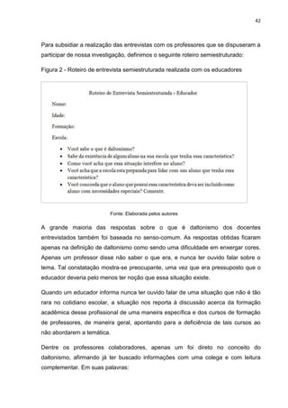 42
Para subsidiar a realização das entrevistas com os professores que se dispuseram a
participar de nossa investigação, definimos o seguinte roteiro semiestruturado:
Figura 2 - Roteiro de entrevista semiestruturada realizada com os educadores
Fonte: Elaborada pelos autores
A grande maioria das respostas sobre o que é daltonismo dos docentes
entrevistados também foi baseada no senso-comum. As respostas obtidas ficaram
apenas na definição de daltonismo como sendo uma dificuldade em enxergar cores.
Apenas um professor disse não saber o que era, e nunca ter ouvido falar sobre o
tema. Tal constatação mostra-se preocupante, uma vez que era pressuposto que o
educador deveria pelo menos ter noção que essa situação existe.
Quando um educador informa nunca ter ouvido falar de uma situação que não é tão
rara no cotidiano escolar, a situação nos reporta à discussão acerca da formação
acadêmica desse profissional de uma maneira específica e dos cursos de formação
de professores, de maneira geral, apontando para a deficiência de tais cursos ao
não abordarem a temática.
Dentre os professores colaboradores, apenas um foi direto no conceito do
daltonismo, afirmando já ter buscado informações com uma colega e com leitura
complementar. Em suas palavras:
 