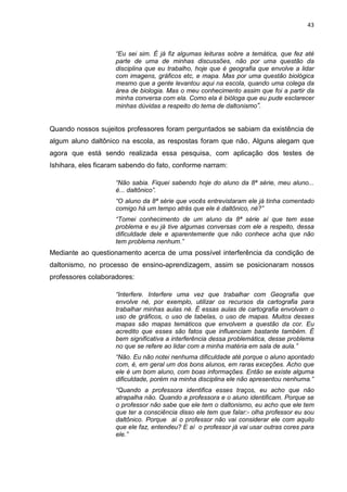 43
“Eu sei sim. É já fiz algumas leituras sobre a temática, que fez até
parte de uma de minhas discussões, não por uma questão da
disciplina que eu trabalho, hoje que é geografia que envolve a lidar
com imagens, gráficos etc, e mapa. Mas por uma questão biológica
mesmo que a gente levantou aqui na escola, quando uma colega da
área de biologia. Mas o meu conhecimento assim que foi a partir da
minha conversa com ela. Como ela é bióloga que eu pude esclarecer
minhas dúvidas a respeito do tema de daltonismo”.
Quando nossos sujeitos professores foram perguntados se sabiam da existência de
algum aluno daltônico na escola, as respostas foram que não. Alguns alegam que
agora que está sendo realizada essa pesquisa, com aplicação dos testes de
Ishihara, eles ficaram sabendo do fato, conforme narram:
“Não sabia. Fiquei sabendo hoje do aluno da 8ª série, meu aluno...
é... daltônico”.
“O aluno da 8ª série que vocês entrevistaram ele já tinha comentado
comigo há um tempo atrás que ele é daltônico, né?”
“Tomei conhecimento de um aluno da 8ª série aí que tem esse
problema e eu já tive algumas conversas com ele a respeito, dessa
dificuldade dele e aparentemente que não conhece acha que não
tem problema nenhum.”
Mediante ao questionamento acerca de uma possível interferência da condição de
daltonismo, no processo de ensino-aprendizagem, assim se posicionaram nossos
professores colaboradores:
“Interfere. Interfere uma vez que trabalhar com Geografia que
envolve né, por exemplo, utilizar os recursos da cartografia para
trabalhar minhas aulas né. É essas aulas de cartografia envolvam o
uso de gráficos, o uso de tabelas, o uso de mapas. Muitos desses
mapas são mapas temáticos que envolvem a questão da cor. Eu
acredito que esses são fatos que influenciam bastante também. É
bem significativa a interferência dessa problemática, desse problema
no que se refere ao lidar com a minha matéria em sala de aula.”
“Não. Eu não notei nenhuma dificuldade até porque o aluno apontado
com, é, em geral um dos bons alunos, em raras exceções. Acho que
ele é um bom aluno, com boas informações. Então se existe alguma
dificuldade, porém na minha disciplina ele não apresentou nenhuma.”
“Quando a professora identifica esses traços, eu acho que não
atrapalha não. Quando a professora e o aluno identificam. Porque se
o professor não sabe que ele tem o daltonismo, eu acho que ele tem
que ter a consciência disso ele tem que falar:- olha professor eu sou
daltônico. Porque aí o professor não vai considerar ele com aquilo
que ele faz, entendeu? E aí o professor já vai usar outras cores para
ele.”
 