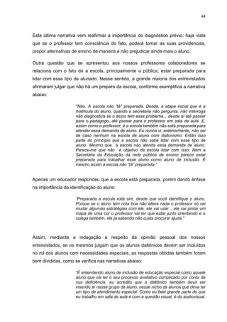 44
Esta última narrativa vem reafirmar a importância do diagnóstico prévio, haja vista
que se o professor tem consciência do fato, poderá tomar as suas providencias,
propor alternativas de ensino de maneira a não prejudicar ainda mais o aluno.
Outra questão que se apresentou aos nossos professores colaboradores se
relaciona com o fato de a escola, principalmente a pública, estar preparada para
lidar com esse tipo de alunado. Nesse sentido, a grande maioria dos entrevistados
afirmaram julgar que não há um preparo da escola, conforme exemplifica a narrativa
abaixo:
“Não. A escola não “tá” preparada. Desde, a etapa inicial que é a
matricula do aluno, quando a secretaria não pergunta, não interroga
não diagnostica se o aluno tem esse problema... desde aí até passar
para o pedagogo, até passar para o professor em sala de aula. E,
assim como o professor, é a escola também não está preparada para
atender essa demanda de aluno. Eu nunca vi, anteriormente, não sei
de caso nenhum na escola de aluno com daltonismo. Então isso
parte do princípio que a escola não sabe lidar com esse tipo de
aluno. Mesmo que a escola não atenda essa demanda de aluno.
Parece-me que não é objetivo da escola lidar com isso. Nem a
Secretaria da Educação da rede pública de ensino parece estar
preparada para trabalhar esse aluno como aluno de inclusão. É
mesmo assim a escola não “tá” preparada.”
Apenas um educador respondeu que a escola está preparada, porém dando ênfase
na importância da identificação do aluno:
“Preparada a escola está sim, desde que você identifique o aluno.
Porque se o aluno tem nota boa não altera nada o professor só vai
mudar algumas estratégias com ele, ele vai usar... ele vai pintar um
mapa de uma cor o professor vai ter que estar junto orientando e o
colega também, ele já sabendo não custa procurar ajuda.”
Assim, mediante a indagação a respeito da opinião pessoal dos nossos
entrevistados, se os mesmos julgam que os alunos daltônicos devem ser incluídos
no rol dos alunos com necessidades especiais, as respostas obtidas também foram
bem divididas, como se verifica nas narrativas abaixo:
“É entendendo aluno de inclusão de educação especial como aquele
aluno que vai ter o seu processo avaliativo complicado por conta de
sua deficiência, eu acredito que o daltônico também deva ser
inserido aí nesse grupo de aluno, nesse nicho de alunos que deva ter
um tipo de atendimento especial. Como eu falei grande parte do que
eu trabalho em sala de aula é com a questão visual, é do audiovisual.
 