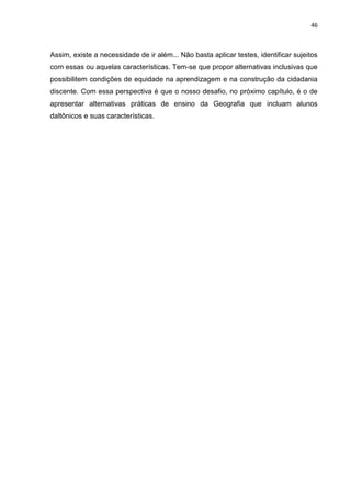 46
Assim, existe a necessidade de ir além... Não basta aplicar testes, identificar sujeitos
com essas ou aquelas características. Tem-se que propor alternativas inclusivas que
possibilitem condições de equidade na aprendizagem e na construção da cidadania
discente. Com essa perspectiva é que o nosso desafio, no próximo capítulo, é o de
apresentar alternativas práticas de ensino da Geografia que incluam alunos
daltônicos e suas características.
 