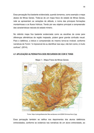 48
Essa percepção fica bastante evidenciada, quando tomamos, como exemplo o mapa
abaixo de Minas Gerais. Trata-se de um mapa físico do estado de Minas Gerais,
nele se apresentam as variações de altitude, o nome das principais formações
montanhosas e os fluxos hídricos. Tendo por seu objetivo principal a compreensão
das características naturais do estado mineiro.
No referido mapa fica bastante evidenciada como as escolhas da cores para
diferenças altimétricas da região mapeada, podem gerar grande confusão visual.
Para o daltônico, a leitura e compreensão do mesmo torna-se inviável, conforme
narrativas de Tonini: “é impossível de eu identificar isso aqui, não tem como, é muito
confuso”, (2014).
4.1 APLICAÇÃO ALTERNATIVA DOS RECURSOS DE COR E TONS
Mapa 1 – Mapa Físico de Minas Gerais
Fonte: https://cartografiaescolar.files.wordpress.com/2008/10/minas-fisco-2.jpg
Essa percepção também se ratifica nos depoimentos dos alunos daltônicos
entrevistados, conforme se evidencia nas narrativas de um aluno entrevistado, ao
 