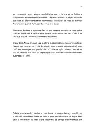 49
ser perguntado sobre alguma possibilidades que poderiam vir a facilitar a
compreensão dos mapas pelos daltônicos. Segundo o mesmo: “A própria tonalidade
das cores. Se diferenciar bastante nos mapas as tonalidades de cores, eu acho que
facilitaria para quem é daltônico.” (Entrevista com aluno)
Chama-nos bastante a atenção o fato de que as cores utilizadas no mapa acima
possuem tonalidades e mesmo cores que não variam muito. Isso sem dúvida é um
fator que dificulta a leitura e compreensão dos mapas.
Diante disso. Nossa proposta para facilitar a compreensão dos mapas hipsométricos
(aquele que mostram os níveis de altitude, como o mapa utilizado acima) pelos
daltônicos passou por uma questão principal: a diferenciação clara das cores e tons,
indo de encontro com o que foi proposto por nosso aluno colaborador e nos termos
sugeridos por Tonini.
Entretanto, é necessário enfatizar a possibilidade de se encontrar alguns obstáculos
e possíveis dificuldades no que se refere a essa nova elaboração de mapas. Uma
delas é a quantidade de cores e tons disponíveis. Se o mapa a ser trabalhado com
 