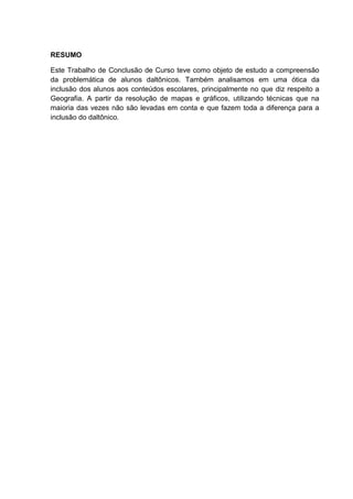 RESUMO
Este Trabalho de Conclusão de Curso teve como objeto de estudo a compreensão
da problemática de alunos daltônicos. Também analisamos em uma ótica da
inclusão dos alunos aos conteúdos escolares, principalmente no que diz respeito a
Geografia. A partir da resolução de mapas e gráficos, utilizando técnicas que na
maioria das vezes não são levadas em conta e que fazem toda a diferença para a
inclusão do daltônico.
 