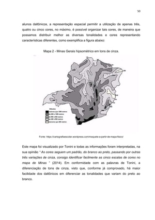 50
alunos daltônicos, a representação espacial permitir a utilização de apenas três,
quatro ou cinco cores, no máximo, é possível organizar tais cores, de maneira que
possamos distribuir melhor as diversas tonalidades e cores representando
características diferentes, como exemplifica a figura abaixo:
Mapa 2 - Minas Gerais hipsométrico em tons de cinza.
Fonte: https://cartografiaescolar.wordpress.com/maquete-a-partir-de-mapa-fisico/
Este mapa foi visualizado por Tonini e todas as informações foram interpretadas, na
sua opinião “ As cores seguem um padrão, do branco ao preto, passando por outras
três variações de cinza, consigo identificar facilmente as cinco escalas de cores no
mapa de Minas ” (2014). Em conformidade com as palavras de Tonini, a
diferenciação de tons de cinza, visto que, conforme já comprovado, há maior
facilidade dos daltônicos em diferenciar as tonalidades que variam do preto ao
branco.
 