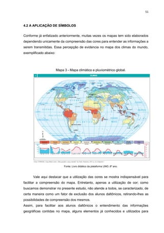 51
4.2 A APLICAÇÃO DE SÍMBOLOS
Conforme já enfatizado anteriormente, muitas vezes os mapas tem sido elaborados
dependendo unicamente da compreensão das cores para entender as informações a
serem transmitidas. Essa percepção de evidencia no mapa dos climas do mundo,
exemplificado abaixo:
Mapa 3 - Mapa climático e pluviométrico global.
Fonte: Livro didático da plataforma UNO. 8º ano.
Vale aqui destacar que a utilização das cores se mostra indispensável para
facilitar a compreensão do mapa. Entretanto, apenas a utilização de cor; como
buscamos demonstrar no presente estudo, não atende a todos, se caracterizado, de
certa maneira como um fator de exclusão dos alunos daltônicos, retirando-lhes as
possibilidades de compreensão dos mesmos.
Assim, para facilitar aos alunos daltônicos o entendimento das informações
geográficas contidas no mapa, alguns elementos já conhecidos e utilizados para
 