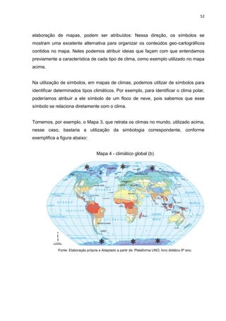 52
elaboração de mapas, podem ser atribuídos: Nessa direção, os símbolos se
mostram uma excelente alternativa para organizar os conteúdos geo-cartográficos
contidos no mapa. Neles podemos atribuir ideias que façam com que entendamos
previamente a característica de cada tipo de clima, como exemplo utilizado no mapa
acima.
Na utilização de símbolos, em mapas de climas, podemos utilizar de símbolos para
identificar determinados tipos climáticos. Por exemplo, para identificar o clima polar,
poderíamos atribuir a ele símbolo de um floco de neve, pois sabemos que esse
símbolo se relaciona diretamente com o clima.
Tomemos, por exemplo, o Mapa 3, que retrata os climas no mundo, utilizado acima,
nesse caso, bastaria a utilização da simbologia correspondente, conforme
exemplifica a figura abaixo:
Mapa 4 - climático global (b)
Fonte: Elaboração própria e Adaptado a partir de: Plataforma UNO, livro didático 8º ano.
 