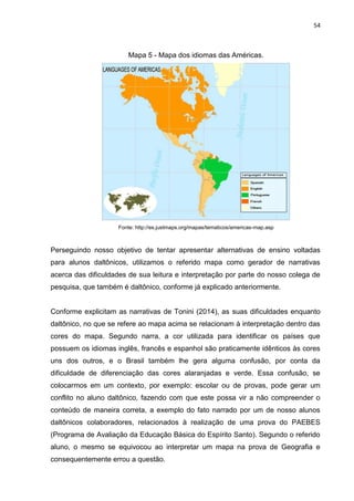 54
Mapa 5 - Mapa dos idiomas das Américas.
Fonte: http://es.justmaps.org/mapas/tematicos/americas-map.asp
Perseguindo nosso objetivo de tentar apresentar alternativas de ensino voltadas
para alunos daltônicos, utilizamos o referido mapa como gerador de narrativas
acerca das dificuldades de sua leitura e interpretação por parte do nosso colega de
pesquisa, que também é daltônico, conforme já explicado anteriormente.
Conforme explicitam as narrativas de Tonini (2014), as suas dificuldades enquanto
daltônico, no que se refere ao mapa acima se relacionam à interpretação dentro das
cores do mapa. Segundo narra, a cor utilizada para identificar os países que
possuem os idiomas inglês, francês e espanhol são praticamente idênticos às cores
uns dos outros, e o Brasil também lhe gera alguma confusão, por conta da
dificuldade de diferenciação das cores alaranjadas e verde. Essa confusão, se
colocarmos em um contexto, por exemplo: escolar ou de provas, pode gerar um
conflito no aluno daltônico, fazendo com que este possa vir a não compreender o
conteúdo de maneira correta, a exemplo do fato narrado por um de nosso alunos
daltônicos colaboradores, relacionados à realização de uma prova do PAEBES
(Programa de Avaliação da Educação Básica do Espírito Santo). Segundo o referido
aluno, o mesmo se equivocou ao interpretar um mapa na prova de Geografia e
consequentemente errou a questão.
 