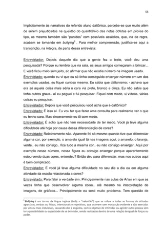 55
Implicitamente ás narrativas do referido aluno daltônico, percebe-se que muito além
de serem prejudicados na questão do quantitativo das notas obtidas em provas do
tipo, os mesmo também são “punidos” com possíveis assédios, que, via de regra,
acabam se tornando em bullying5
. Para melhor compreensão, justifica-se aqui a
transcrição, na íntegra, de parte dessa entrevista:
Entrevistador: Depois daquele dia que a gente fez o teste, você deu uma
pesquisada? Porque eu lembro que na sala, os seus amigos começaram a brincar...
E você ficou meio sem jeito, ao afirmar que não existia número na imagem usada.
Entrevistado: quando eu vi que eu só tinha conseguido enxergar número em um dos
exemplos usados, eu fiquei curioso mesmo. Eu sabia que daltonismo; - achava que
era só aquela coisa mais séria o cara via preto, branco e cinza. Eu não sabia que
tinha outros graus.. aí eu peguei e fui pesquisar. Fiquei com medo, vi vídeos, várias
coisas eu pesquisei.
Entrevistador: Depois que você pesquisou você acha que é daltônico?
Entrevistado: É isso aí. Eu vou ter que fazer uma consulta para realmente ver o que
eu tenho cara. Mas sinceramente eu tô com medo.
Entrevistador: É acho que não tem necessidade de ter medo. Você já teve alguma
dificuldade até hoje por causa dessa diferenciação de cores?
Entrevistado: Relativamente não. Aparente foi só mesmo quando tive que diferenciar
alguma cor, por exemplo, o amarelo igual tá nas imagens aqui, o amarelo, o laranja,
verde.. eu não consigo.. fica tudo a mesma cor.. eu não consigo enxergar. Aqui por
exemplo nesse número, nessa figura eu consigo enxergar porque aparentemente
estou vendo duas cores, entendeu? Então deu para diferenciar, mas nos outros aqui
é bem complicado.
Entrevistador: E você já teve alguma dificuldade no seu dia a dia ou em alguma
atividade da escola relacionada a cores?
Entrevistado: Para falar a verdade sim. Principalmente nas aulas de Artes em que as
vezes tinha que desenvolver alguma coisa.. até mesmo na interpretação de
imagens, de gráficos... Principalmente eu senti muito problema. Tem questão de
5
Bullying é um termo da língua inglesa (bully = “valentão”) que se refere a todas as formas de atitudes
agressivas, verbais ou físicas, intencionais e repetitivas, que ocorrem sem motivação evidente e são exercidas
por um ou mais indivíduos, causando dor e angústia, com o objetivo de intimidar ou agredir outra pessoa sem
ter a possibilidade ou capacidade de se defender, sendo realizadas dentro de uma relação desigual de forças ou
poder.
 