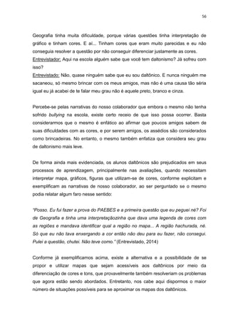 56
Geografia tinha muita dificuldade, porque várias questões tinha interpretação de
gráfico e tinham cores. E aí... Tinham cores que eram muito parecidas e eu não
conseguia resolver a questão por não conseguir diferenciar justamente as cores.
Entrevistador: Aqui na escola alguém sabe que você tem daltonismo? Já sofreu com
isso?
Entrevistado: Não, quase ninguém sabe que eu sou daltônico. E nunca ninguém me
sacaneou, só mesmo brincar com os meus amigos, mas não é uma causa tão séria
igual eu já acabei de te falar meu grau não é aquele preto, branco e cinza.
Percebe-se pelas narrativas do nosso colaborador que embora o mesmo não tenha
sofrido bullying na escola, existe certo receio de que isso possa ocorrer. Basta
considerarmos que o mesmo é enfático ao afirmar que poucos amigos sabem de
suas dificuldades com as cores, e por serem amigos, os assédios são considerados
como brincadeiras. No entanto, o mesmo também enfatiza que considera seu grau
de daltonismo mais leve.
De forma ainda mais evidenciada, os alunos daltônicos são prejudicados em seus
processos de aprendizagem, principalmente nas avaliações, quando necessitam
interpretar mapa, gráficos, figuras que utilizam-se de cores, conforme explicitam e
exemplificam as narrativas de nosso colaborador, ao ser perguntado se o mesmo
podia relatar algum faro nesse sentido:
“Posso. Eu fui fazer a prova do PAEBES e a primeira questão que eu peguei né? Foi
de Geografia e tinha uma interpretaçãozinha que dava uma legenda de cores com
as regiões e mandava identificar qual a região no mapa... A região hachurada, né.
Só que eu não tava enxergando a cor então não deu para eu fazer, não consegui.
Pulei a questão, chutei. Não teve como.” (Entrevistado, 2014)
Conforme já exemplificamos acima, existe a alternativa e a possibilidade de se
propor e utilizar mapas que sejam acessíveis aos daltônicos por meio da
diferenciação de cores e tons, que provavelmente também resolveriam os problemas
que agora estão sendo abordados. Entretanto, nos cabe aqui dispormos o maior
número de situações possíveis para se aproximar os mapas dos daltônicos.
 