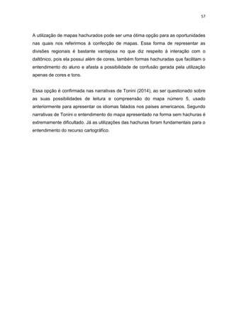 57
A utilização de mapas hachurados pode ser uma ótima opção para as oportunidades
nas quais nos referirmos à confecção de mapas. Essa forma de representar as
divisões regionais é bastante vantajosa no que diz respeito à interação com o
daltônico, pois ela possui além de cores, também formas hachuradas que facilitam o
entendimento do aluno e afasta a possibilidade de confusão gerada pela utilização
apenas de cores e tons.
Essa opção é confirmada nas narrativas de Tonini (2014), ao ser questionado sobre
as suas possibilidades de leitura e compreensão do mapa número 5, usado
anteriormente para apresentar os idiomas falados nos países americanos. Segundo
narrativas de Tonini o entendimento do mapa apresentado na forma sem hachuras é
extremamente dificultado. Já as utilizações das hachuras foram fundamentais para o
entendimento do recurso cartográfico.
 