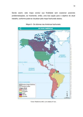 58
Sendo assim, este mapa conclui sua finalidade sem ocasionar possíveis
problematizações, se mostrando, então, uma boa opção para o objetivo do atual
trabalho, conforme pode-se visualizar pelo mapa hachurado abaixo.
Mapa 6 - Os idiomas nas Américas hachurado.
Fonte: Plataforma UNO. Livro didático 8º ano.
 