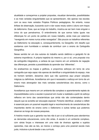 64
atualidade e começarmos a projetar propostas, visualizar demandas, possibilidades
e as mais variadas singularidades que se apresentavam, não apenas nas escolas
com os seus mais variados Projetos Políticos pedagógicos. No entanto, nossa
ênfase de observação, buscando ouvir e dar vozes recaiu sobre o aluno com traços
de daltonismo. Esse, que ao longo do trabalho, mostrou-se ser bem mais singular e
único do que pensávamos. O entendimento de que somos todos iguais nas
diferenças foi um ponto de partida em nosso trabalho, ainda mais por estarmos
“navegando em mares nunca antes navegados”. São poucos os trabalhos referentes
ao Daltonismo na educação e, consequentemente, na Geografia. Um desafio que
aceitamos com humildade e vontade de contribuir com o ensino de Cartografia
Geográfica.
Nesse sentido ter um dos autores do trabalho sendo daltônico e geógrafo foi de
extrema importância. A própria trajetória do mesmo e, por si só, uma proposta viva
de cartografia integradora, a certeza de que mesmo em um ambiente de negação
das diferenças, persiste a possibilidade do aprender dos “diferentes”.
Ao analisarmos os mapas e gráficos, e propormos esforços em torno de uma
cartografia que seja capaz não apenas de identificar a singularidade do espaço, mas
do homem também, deixamos claro que não queremos aqui propor soluções
mágicas ou definitivas. Acreditamos sim que é necessário o esforço em torno de um
ensino mais abrangedor das mais variadas características dos alunos, como o
Daltonismo.
Acreditamos que mesmo em um ambiente tão complexo e aparentemente repleto de
impossibilidades como o escolar é possível sim mudar a realidade a partir do esforço
reflexivo em torno das características que ainda não são contempladas dentro
daquilo que se acredita ser educação especial. Portanto identificar, analisar e refletir
é essencial para um possível respaldo legal e reconhecimento de características tão
importantes dentro do ensino como o Daltonismo e outras tantas que podemos
observar ao longo de nossas pesquisas.
A história mostra que a garantia nas leis não é por si só suficiente para atendermos
as demandas educacionais, como dito antes. A escola é um ambiente complexo,
com várias forças e interesses em uma rede de diversos agentes e sujeitos
operantes, mas são as leis, ao menos o começo para uma possível escola mais
justa, inclusiva e plural desde o seu currículo.
 