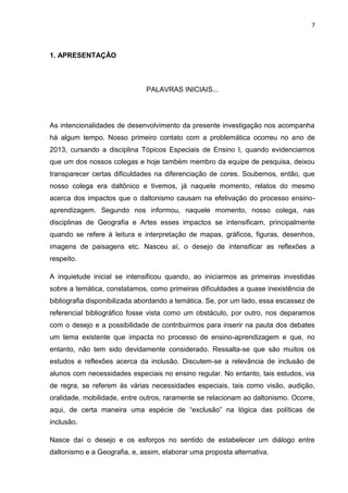 7
1. APRESENTAÇÃO
PALAVRAS INICIAIS...
As intencionalidades de desenvolvimento da presente investigação nos acompanha
há algum tempo. Nosso primeiro contato com a problemática ocorreu no ano de
2013, cursando a disciplina Tópicos Especiais de Ensino I, quando evidenciamos
que um dos nossos colegas e hoje também membro da equipe de pesquisa, deixou
transparecer certas dificuldades na diferenciação de cores. Soubemos, então, que
nosso colega era daltônico e tivemos, já naquele momento, relatos do mesmo
acerca dos impactos que o daltonismo causam na efetivação do processo ensino-
aprendizagem. Segundo nos informou, naquele momento, nosso colega, nas
disciplinas de Geografia e Artes esses impactos se intensificam, principalmente
quando se refere à leitura e interpretação de mapas, gráficos, figuras, desenhos,
imagens de paisagens etc. Nasceu aí, o desejo de intensificar as reflexões a
respeito.
A inquietude inicial se intensificou quando, ao iniciarmos as primeiras investidas
sobre a temática, constatamos, como primeiras dificuldades a quase inexistência de
bibliografia disponibilizada abordando a temática. Se, por um lado, essa escassez de
referencial bibliográfico fosse vista como um obstáculo, por outro, nos deparamos
com o desejo e a possibilidade de contribuirmos para inserir na pauta dos debates
um tema existente que impacta no processo de ensino-aprendizagem e que, no
entanto, não tem sido devidamente considerado. Ressalta-se que são muitos os
estudos e reflexões acerca da inclusão. Discutem-se a relevância de inclusão de
alunos com necessidades especiais no ensino regular. No entanto, tais estudos, via
de regra, se referem às várias necessidades especiais, tais como visão, audição,
oralidade, mobilidade, entre outros, raramente se relacionam ao daltonismo. Ocorre,
aqui, de certa maneira uma espécie de “exclusão” na lógica das políticas de
inclusão.
Nasce daí o desejo e os esforços no sentido de estabelecer um diálogo entre
daltonismo e a Geografia, e, assim, elaborar uma proposta alternativa.
 