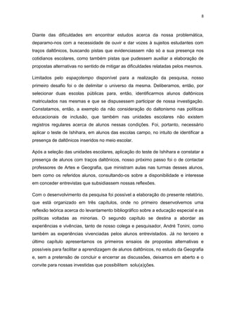 8
Diante das dificuldades em encontrar estudos acerca da nossa problemática,
deparamo-nos com a necessidade de ouvir e dar vozes à sujeitos estudantes com
traços daltônicos, buscando pistas que evidenciassem não só a sua presença nos
cotidianos escolares, como também pistas que pudessem auxiliar a elaboração de
propostas alternativas no sentido de mitigar as dificuldades relatadas pelos mesmos.
Limitados pelo espaçotempo disponível para a realização da pesquisa, nosso
primeiro desafio foi o de delimitar o universo da mesma. Deliberamos, então, por
selecionar duas escolas públicas para, então, identificarmos alunos daltônicos
matriculados nas mesmas e que se dispusessem participar de nossa investigação.
Constatamos, então, a exemplo da não consideração do daltonismo nas políticas
educacionais de inclusão, que também nas unidades escolares não existem
registros regulares acerca de alunos nessas condições. Foi, portanto, necessário
aplicar o teste de Ishihara, em alunos das escolas campo, no intuito de identificar a
presença de daltônicos inseridos no meio escolar.
Após a seleção das unidades escolares, aplicação do teste de Ishihara e constatar a
presença de alunos com traços daltônicos, nosso próximo passo foi o de contactar
professores de Artes e Geografia, que ministram aulas nas turmas desses alunos,
bem como os referidos alunos, consultando-os sobre a disponibilidade e interesse
em conceder entrevistas que subsidiassem nossas reflexões.
Com o desenvolvimento da pesquisa foi possível a elaboração do presente relatório,
que está organizado em três capítulos, onde no primeiro desenvolvemos uma
reflexão teórica acerca do levantamento bibliográfico sobre a educação especial e as
políticas voltadas as minorias. O segundo capítulo se destina a abordar as
experiências e vivências, tanto de nosso colega e pesquisador, André Tonini, como
também as experiências vivenciadas pelos alunos entrevistados. Já no terceiro e
último capítulo apresentamos os primeiros ensaios de propostas alternativas e
possíveis para facilitar a aprendizagem de alunos daltônicos, no estudo da Geografia
e, sem a pretensão de concluir e encerrar as discussões, deixamos em aberto e o
convite para nossas investidas que possibilitem solu(a)ções.
 