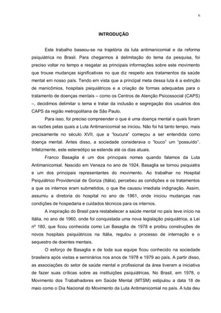 6
INTRODUÇÃO
Este trabalho baseou-se na trajetória da luta antimanicomial e da reforma
psiquiátrica no Brasil. Para chegarmos à delimitação do tema da pesquisa, foi
preciso voltar no tempo e resgatar as principais informações sobre este movimento
que trouxe mudanças significativas no que diz respeito aos tratamentos da saúde
mental em nosso país. Tendo em vista que a principal meta dessa luta é a extinção
de manicômios, hospitais psiquiátricos e a criação de formas adequadas para o
tratamento de doenças mentais – como os Centros de Atenção Psicossocial (CAPS)
–, decidimos delimitar o tema e tratar da inclusão e segregação dos usuários dos
CAPS da região metropolitana de São Paulo.
Para isso, foi preciso compreender o que é uma doença mental e quais foram
as razões pelas quais a Luta Antimanicomial se iniciou. Não foi há tanto tempo, mais
precisamente no século XVII, que a “loucura” começou a ser entendida como
doença mental. Antes disso, a sociedade considerava o “louco” um “possuído”.
Infelizmente, este estereótipo se estende até os dias atuais.
Franco Basaglia é um dos principais nomes quando falamos da Luta
Antimanicomial. Nascido em Veneza no ano de 1924, Basaglia se tornou psiquiatra
e um dos principais representantes do movimento. Ao trabalhar no Hospital
Psiquiátrico Providencial de Goriza (Itália), percebeu as condições e os tratamentos
a que os internos eram submetidos, o que lhe causou imediata indignação. Assim,
assumiu a diretoria do hospital no ano de 1961, onde iniciou mudanças nas
condições de hospedaria e cuidados técnicos para os internos.
A inspiração do Brasil para restabelecer a saúde mental no país teve início na
Itália, no ano de 1960, onde foi conquistada uma nova legislação psiquiátrica, a Lei
nº 180, que ficou conhecida como Lei Basaglia de 1978 e proibiu construções de
novos hospitais psiquiátricos na Itália, regulou o processo de internação e o
sequestro de doentes mentais.
O esforço de Basaglia e de toda sua equipe ficou conhecido na sociedade
brasileira após visitas e seminários nos anos de 1978 e 1979 ao país. A partir disso,
as associações do setor de saúde mental e profissional da área tiveram a iniciativa
de fazer suas críticas sobre as instituições psiquiátricas. No Brasil, em 1978, o
Movimento dos Trabalhadores em Saúde Mental (MTSM) estipulou a data 18 de
maio como o Dia Nacional do Movimento da Luta Antimanicomial no país. A luta deu
 