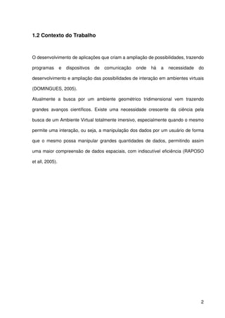 2
1.2 Contexto do Trabalho
O desenvolvimento de aplicações que criam a ampliação de possibilidades, trazendo
programas e dispositivos de comunicação onde há a necessidade do
desenvolvimento e ampliação das possibilidades de interação em ambientes virtuais
(DOMINGUES, 2005).
Atualmente a busca por um ambiente geométrico tridimensional vem trazendo
grandes avanços científicos. Existe uma necessidade crescente da ciência pela
busca de um Ambiente Virtual totalmente imersivo, especialmente quando o mesmo
permite uma interação, ou seja, a manipulação dos dados por um usuário de forma
que o mesmo possa manipular grandes quantidades de dados, permitindo assim
uma maior compreensão de dados espaciais, com indiscutível eficiência (RAPOSO
et all, 2005).
 