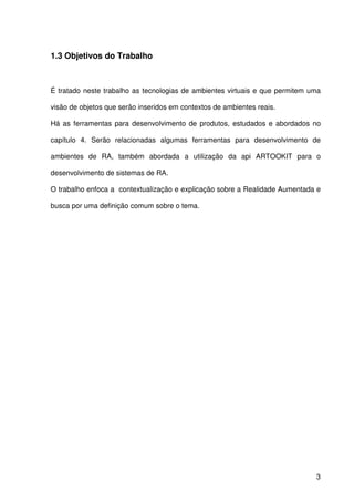 3
1.3 Objetivos do Trabalho
É tratado neste trabalho as tecnologias de ambientes virtuais e que permitem uma
visão de objetos que serão inseridos em contextos de ambientes reais.
Há as ferramentas para desenvolvimento de produtos, estudados e abordados no
capítulo 4. Serão relacionadas algumas ferramentas para desenvolvimento de
ambientes de RA, também abordada a utilização da api ARTOOKIT para o
desenvolvimento de sistemas de RA.
O trabalho enfoca a contextualização e explicação sobre a Realidade Aumentada e
busca por uma definição comum sobre o tema.
 