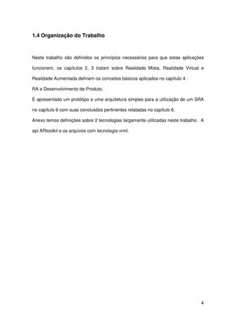 4
1.4 Organização do Trabalho
Neste trabalho são definidos os princípios necessários para que estas aplicações
funcionem, os capítulos 2, 3 tratam sobre Realidade Mista, Realidade Virtual e
Realidade Aumentada definem os conceitos básicos aplicados no capítulo 4 :
RA e Desenvolvimento de Produto.
É apresentado um protótipo e uma arquitetura simples para a utilização de um SRA
no capítulo 6 com suas conclusões pertinentes relatadas no capítulo 6.
Anexo temos definições sobre 2 tecnologias largamente utilizadas neste trabalho . A
api ARtoolkit e os arquivos com tecnologia vrml.
 