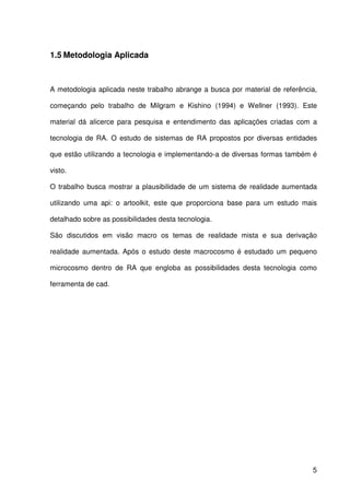 5
1.5 Metodologia Aplicada
A metodologia aplicada neste trabalho abrange a busca por material de referência,
começando pelo trabalho de Milgram e Kishino (1994) e Wellner (1993). Este
material dá alicerce para pesquisa e entendimento das aplicações criadas com a
tecnologia de RA. O estudo de sistemas de RA propostos por diversas entidades
que estão utilizando a tecnologia e implementando-a de diversas formas também é
visto.
O trabalho busca mostrar a plausibilidade de um sistema de realidade aumentada
utilizando uma api: o artoolkit, este que proporciona base para um estudo mais
detalhado sobre as possibilidades desta tecnologia.
São discutidos em visão macro os temas de realidade mista e sua derivação
realidade aumentada. Após o estudo deste macrocosmo é estudado um pequeno
microcosmo dentro de RA que engloba as possibilidades desta tecnologia como
ferramenta de cad.
 