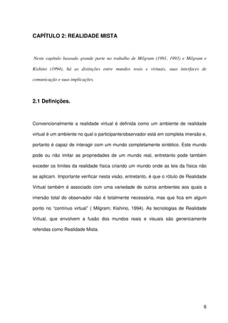 6
CAPÍTULO 2: REALIDADE MISTA
Neste capítulo baseado grande parte no trabalho de Milgram (1991, 1993) e Milgram e
Kishino (1994), há as distinções entre mundos reais e virtuais, suas interfaces de
comunicação e suas implicações.
2.1 Definições.
Convencionalmente a realidade virtual é definida como um ambiente de realidade
virtual é um ambiente no qual o participante/observador está em completa imersão e,
portanto é capaz de interagir com um mundo completamente sintético. Este mundo
pode ou não imitar as propriedades de um mundo real, entretanto pode também
exceder os limites da realidade física criando um mundo onde as leis da física não
se aplicam. Importante verificar nesta visão, entretanto, é que o rótulo de Realidade
Virtual também é associado com uma variedade de outros ambientes aos quais a
imersão total do observador não é totalmente necessária, mas que fica em algum
ponto no “contínuo virtual” ( Milgram; Kishino, 1994). As tecnologias de Realidade
Virtual, que envolvem a fusão dos mundos reais e visuais são genericamente
referidas como Realidade Mista.
 