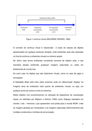 7
Figura 1 contínuo virtual (MILGRAM; KISHINO, 1994)
O conceito de contínuo virtual é relacionado à fusão de classes de objetos
apresentados em qualquer particular situação, onde ambientes reais são colocados
no final do continuo e ambientes virtuais no extremo oposto.
No último caso temos ambientes consistindo somente de objetos reais, e são
exemplos desses ambientes quaisquer imagens capturadas ou vistas em
diretamente do mundo real.
No outro caso há objetos que são totalmente virtuais, como no caso de jogos e
simulações.
A Realidade Mista está entre estes extremos onde em determinado “display” há
imagens tanto de ambientes reais quanto de ambientes virtuais, ou seja, em
qualquer ponto do continuo entre os extremos.
Neste trabalho nos concentraremos na utilização de dispositivos de visualização
classe um definidos por Milgram e Kishino (1994) como Displays baseados em
monitor ( não – imersivos ) que apresentam uma janela para o mundo WOW onde
as imagens geradas por computador e as imagens capturadas eletronicamente são
fundidas constituindo a interface de comunicação.
 