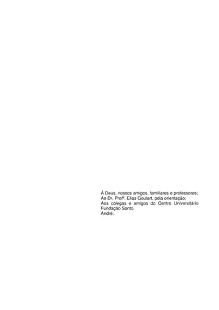 Á Deus, nossos amigos, familiares e professores;
Ao Dr. Profº. Elias Goulart, pela orientação;
Aos colegas e amigos do Centro Universitário
Fundação Santo
André.
 