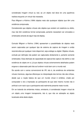 9
considerada imagem virtual ou real, se um objeto real deve ter uma aparência
realista enquanto um virtual não necessita.
Para Milgram e Kishino (1994) objetos reais são quaisquer objetos que têm uma
existência comprovada.
Considerando que objetos virtuais são objetos que existem em essência ou efeito,
mas não têm existência formal comprovada, portanto necessitam ser simulados e
sintetizados através de algum tipo de display.
Contudo Milgram e Kishino (1994) apresentam a possibilidade de objetos reais
serem capturados por qualquer tipo de sistema de captura de imagem e então
reconstruídos por qualquer meio disponível, seja análogo ou digital. Objetos virtuais,
contudo por definição não podem ser capturados diretamente e, portanto somente
sintetizados. Essa distinção de capacidade de captura/não captura não define a real
existência do objeto em si, já que objetos virtuais extremamente detalhados podem
enganar o observador pelo fato se fundirem muito bem com o mundo real.
De acordo com o senso convencional de VR, isto é, da existência de ambientes
virtuais imersivos, algumas diferenças na interpretação dos termos não são críticas,
desde que a noção básica de que um mundo virtual é sintético, criado por
computador e dá a impressão ao participante de que este mesmo mundo não é
artificial e sim real e que o participante está realmente presente neste mundo.
Em se tratando de ambientes mistos, entretanto, é considerada imagem virtual de
um objeto uma imagem transparente, isto é, que não se sobrepõe ao objeto
localizado atrás deste objeto.
 