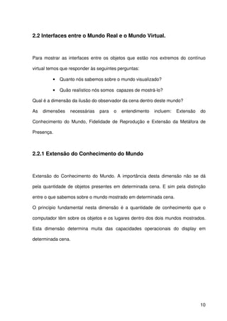 10
2.2 Interfaces entre o Mundo Real e o Mundo Virtual.
Para mostrar as interfaces entre os objetos que estão nos extremos do contínuo
virtual temos que responder às seguintes perguntas:
• Quanto nós sabemos sobre o mundo visualizado?
• Quão realístico nós somos capazes de mostrá-lo?
Qual é a dimensão da ilusão do observador da cena dentro deste mundo?
As dimensões necessárias para o entendimento incluem: Extensão do
Conhecimento do Mundo, Fidelidade de Reprodução e Extensão da Metáfora de
Presença.
2.2.1 Extensão do Conhecimento do Mundo
Extensão do Conhecimento do Mundo. A importância desta dimensão não se dá
pela quantidade de objetos presentes em determinada cena. E sim pela distinção
entre o que sabemos sobre o mundo mostrado em determinada cena.
O princípio fundamental nesta dimensão é a quantidade de conhecimento que o
computador têm sobre os objetos e os lugares dentro dos dois mundos mostrados.
Esta dimensão determina muita das capacidades operacionais do display em
determinada cena.
 