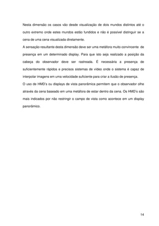 14
Nesta dimensão os casos vão desde visualização de dois mundos distintos até o
outro extremo onde estes mundos estão fundidos e não é possível distinguir se a
cena de uma cena visualizada diretamente.
A sensação resultante desta dimensão deve ser uma metáfora muito convincente de
presença em um determinado display. Para que isto seja realizado a posição da
cabeça do observador deve ser rastreada. É necessária a presença de
suficientemente rápidos e precisos sistemas de vídeo onde o sistema é capaz de
interpolar imagens em uma velocidade suficiente para criar a ilusão de presença.
O uso de HMD’s ou displays de vista panorâmica permitem que o observador olhe
através da cena baseado em uma metáfora de estar dentro da cena. Os HMD’s são
mais indicados por não restringir o campo de vista como acontece em um display
panorâmico.
 