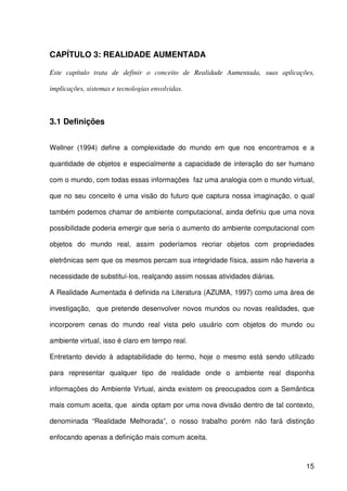 15
CAPÍTULO 3: REALIDADE AUMENTADA
Este capítulo trata de definir o conceito de Realidade Aumentada, suas aplicações,
implicações, sistemas e tecnologias envolvidas.
3.1 Definições
Wellner (1994) define a complexidade do mundo em que nos encontramos e a
quantidade de objetos e especialmente a capacidade de interação do ser humano
com o mundo, com todas essas informações faz uma analogia com o mundo virtual,
que no seu conceito é uma visão do futuro que captura nossa imaginação, o qual
também podemos chamar de ambiente computacional, ainda definiu que uma nova
possibilidade poderia emergir que seria o aumento do ambiente computacional com
objetos do mundo real, assim poderíamos recriar objetos com propriedades
eletrônicas sem que os mesmos percam sua integridade física, assim não haveria a
necessidade de substituí-los, realçando assim nossas atividades diárias.
A Realidade Aumentada é definida na Literatura (AZUMA, 1997) como uma área de
investigação, que pretende desenvolver novos mundos ou novas realidades, que
incorporem cenas do mundo real vista pelo usuário com objetos do mundo ou
ambiente virtual, isso é claro em tempo real.
Entretanto devido à adaptabilidade do termo, hoje o mesmo está sendo utilizado
para representar qualquer tipo de realidade onde o ambiente real disponha
informações do Ambiente Virtual, ainda existem os preocupados com a Semântica
mais comum aceita, que ainda optam por uma nova divisão dentro de tal contexto,
denominada “Realidade Melhorada”, o nosso trabalho porém não fará distinção
enfocando apenas a definição mais comum aceita.
 