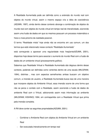 16
A Realidade Aumentada pode ser definida como a extensão do mundo real com
objetos do mundo virtual, assim o mesmo espaço cria a idéia de coexistência
(AZUMA, 1997), ainda dentro desse contexto abrange a combinação de objetos do
mundo real com objetos do mundo virtual em tempo real de interatividade, ocorrendo
assim uma fusão de dados em que os mesmos possuam um processo matemático e
físico o mais próximo da realidade possível.
O termo “Realidade mista” hoje ainda não se encontra em uso comum, um dos
termos que está relacionado nesse contexto “Realidade Aumentada”
está começando a aparecer uma regularidade mais freqüente(AZUMA, 2001),
dispomos hoje desse termo para associar o aumento do mundo Real com a fusão de
dados de um ambiente virtual (processamento gráfico).
Sabemos que Realidade Virtual e Realidade Aumentada são degraus dentro desse
contexto, podendo ser definidas como vertentes dentro de uma escala (MILGRAM,
1994), distintas , mas com aspectos semelhantes ambas buscam um objetivo
comum, a imersão do usuário, a Realidade Aumentada busca isso de uma maneira
que incorpore objetos do Ambiente Virtual, essa imersão ocorre de uma forma que
não se perca o contato com a Realidade, assim ocorrendo a fusão de dados do
ambiente Real com o Virtual, adicionando assim mais informação ao ambiente
(MILGRAM; KISHINO) 1994, em contrapartida com a Realidade Virtual que prima
pela imersão completa.
A RA deve conter as seguintes propriedades(AZUMA, 2001):
- Combinar o Ambiente Real com objetos do Ambiente Virtual em um ambiente
Real
- Ser executada interativamente em tempo real
 
