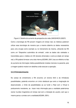 18
Figura 5. Detalhe do aumento da perspectiva de visão (NIKISHIKOV,2003?)
Como a tecnologia de RA provem imagens em tempo real, os médicos poderiam
utilizar essa tecnologia de maneira que a mesma obtenha os dados necessários
para uma cirurgia como exemplo ou no treinamento da mesma, utilizando da RA
como um “Dispositivo automático de entrada”, onde os dados são coletados e
transmitidos para o médico em 3D (terceira dimensão) e como já citado em tempo
real, a RA poderia fornecer uma vista interna,(AZUMA, 2001) isso se refletiria no fato
do aumento da informação médica possibilitando incisões menores no paciente, pois
a imagem poderia mostrar em detalhes onde executar a operação.
3.2.2 Entretenimento
No campo do entretimento a RA encontra um terreno fértil e de infindáveis
possibilidades, podendo encontrar um único obstáculo que seria a imaginação do
desenvolvedor, o limite de possibilidades ao se fundir o Real com o Virtual é
praticamente inexistente, ao trazer mais informação para a realidade poderíamos
recriar mundos imaginários em tempo real com a interação do usuário, sem que o
mesmo perca o contato com a realidade(AZUMA, 2001).
 