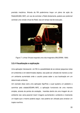 20
precisão mecânica. Através da RA poderíamos traçar um plano de ação do
Robô(AZUMA,1997), em vez de controlar o Robô diretamente, poderia ser preferível
controlar uma versão virtual do Robô, isso em tempo real de execução.
Figura 7. Linhas Virtuais traçando uma rota imaginária (MILGRAM, 1994)
3.2.4 Visualização e explicação
Uma aplicação interessante em RA é a possibilidade de se colocar pequenas notas
em ambientes e em determinados objetos, isso pode ser utilizado de maneira a criar
um ambiente aumentado onde o usuário possa saber a sua localização em um
determinado ambiente.
Um exemplo disso seria uma aplicação SignPost, a qual ajudaria um pedestre a
caminhar pela cidade(AZUMA,1997), a aplicação funcionaria de uma maneira
simples, através de pontos de anotação, inseridos dentro de uma imagem de um
ambiente real, seria possível inserir imagens aumentando o ambiente e mostrando
um trajeto que o mesmo poderia seguir, isso poderia ser utilizado para sinalizar um
trajeto marítimo.
 