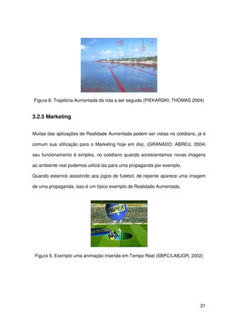 21
Figura 8. Trajetória Aumentada da rota a ser seguida (PIEKARSKI; THOMAS 2004)
3.2.5 Marketing
Muitas das aplicações de Realidade Aumentada podem ser vistas no cotidiano, já é
comum sua utilização para o Marketing hoje em dia), (GRANADO; ABREU, 2004)
seu funcionamento é simples, no cotidiano quando acrescentamos novas imagens
ao ambiente real podemos utilizá-las para uma propaganda por exemplo.
Quando estamos assistindo aos jogos de futebol, de repente aparece uma imagem
de uma propaganda, isso é um típico exemplo de Realidade Aumentada.
Figura 9. Exemplo uma animação inserida em Tempo Real (SBPC/LABJOR, 2002)
 