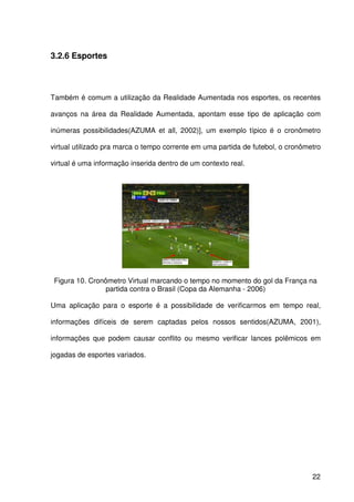 22
3.2.6 Esportes
Também é comum a utilização da Realidade Aumentada nos esportes, os recentes
avanços na área da Realidade Aumentada, apontam esse tipo de aplicação com
inúmeras possibilidades(AZUMA et all, 2002)], um exemplo típico é o cronômetro
virtual utilizado pra marca o tempo corrente em uma partida de futebol, o cronômetro
virtual é uma informação inserida dentro de um contexto real.
Figura 10. Cronômetro Virtual marcando o tempo no momento do gol da França na
partida contra o Brasil (Copa da Alemanha - 2006)
Uma aplicação para o esporte é a possibilidade de verificarmos em tempo real,
informações difíceis de serem captadas pelos nossos sentidos(AZUMA, 2001),
informações que podem causar conflito ou mesmo verificar lances polêmicos em
jogadas de esportes variados.
 