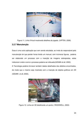 23
Figura 11. Linha Virtual mostrando detalhes da jogada. (VIPTEK, 2006)
3.2.7 Manutenção
Essa é uma outra aplicação que vem sendo estudada, ao invés do responsável pela
manutenção ter que perder horas lendo um manual, com inúmeras figuras, poderia
ser elaborado um processo com a inserção de imagens sobrepostas, estas
indicariam onde e como o processo poderia ser efetuado(AZUMA et all, 2002).
A Tecnologia poderia fornecer também dados detalhados dos defeitos encontrados,
de modo que o mesmo seja mostrado com a inserção de objetos gráficos em 3D
(AZUMA et all, 2002).
Figura 12. Linha em 3D detalhando um ponto ( ROCKWELL, 2003)
 