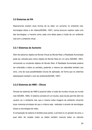 24
3.3 Sistemas de RA
Basicamente existem duas formas de se obter um aumento no ambiente real,
tecnologias óticas e de vídeos(AZUMA, 1997), vamos procurar explicar cada uma
das tecnologias, a maneira como cada uma delas opera a fusão de um ambiente
real com o ambiente virtual.
3.3.1 Sistemas de Aumento
Além de adicionar objetos do Mundo Virtual ao Mundo Real, a Realidade Aumentada
pode ser utilizada para retirar objetos do Mundo Real em um cena (AZUMA, 1997),
removendo ou ocultando objetos do Mundo Real. A Realidade Aumentada poderia
ser entendida a todos os sentidos, podendo a mesma ser estendida também aos
sons, uma de suas possibilidades futuras de aplicação, de forma que os sistemas
detectassem também o som do ambiente(AZUMA, 1997).
3.3.2 Sistemas de HMD – Óticos
Através de sistemas de HMD é possível obter a fusão de mundos virtuais ao mundo
real (AZUMA, 1995). O sistema consiste em um óculos, esse óculos permite além do
usuário ver o ambiente real, que o mesmo exiba imagens do ambiente virtual.As
duas maneiras principais de que a mistura seja realizada é através de tecnologias
óticas ou tecnologias de vídeo.
A composição do sistema é dividida duas partes, a primeira é um gerador de cena, o
qual além de receber todos os dados também executa todos os cálculos
 