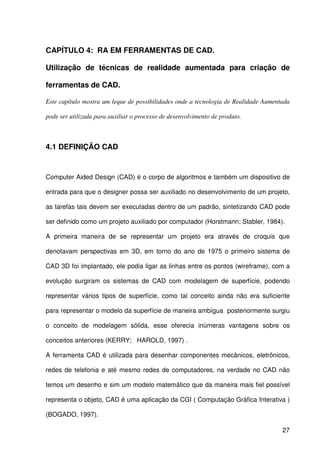 27
CAPÍTULO 4: RA EM FERRAMENTAS DE CAD.
Utilização de técnicas de realidade aumentada para criação de
ferramentas de CAD.
Este capítulo mostra um leque de possibilidades onde a tecnologia de Realidade Aumentada
pode ser utilizada para auxiliar o processo de desenvolvimento de produto.
4.1 DEFINIÇÃO CAD
Computer Aided Design (CAD) é o corpo de algoritmos e também um dispositivo de
entrada para que o designer possa ser auxiliado no desenvolvimento de um projeto,
as tarefas tais devem ser executadas dentro de um padrão, sintetizando CAD pode
ser definido como um projeto auxiliado por computador (Horstmann; Stabler, 1984).
A primeira maneira de se representar um projeto era através de croquis que
denotavam perspectivas em 3D, em torno do ano de 1975 o primeiro sistema de
CAD 3D foi implantado, ele podia ligar as linhas entre os pontos (wireframe), com a
evolução surgiram os sistemas de CAD com modelagem de superfície, podendo
representar vários tipos de superfície, como tal conceito ainda não era suficiente
para representar o modelo da superfície de maneira ambígua posteriormente surgiu
o conceito de modelagem sólida, esse oferecia inúmeras vantagens sobre os
conceitos anteriores (KERRY; HAROLD, 1997) .
A ferramenta CAD é utilizada para desenhar componentes mecânicos, eletrônicos,
redes de telefonia e até mesmo redes de computadores, na verdade no CAD não
temos um desenho e sim um modelo matemático que da maneira mais fiel possível
representa o objeto, CAD é uma aplicação da CGI ( Computação Gráfica Interativa )
(BOGADO, 1997).
 