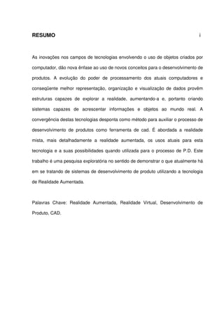 RESUMO i
As inovações nos campos de tecnologias envolvendo o uso de objetos criados por
computador, dão nova ênfase ao uso de novos conceitos para o desenvolvimento de
produtos. A evolução do poder de processamento dos atuais computadores e
conseqüente melhor representação, organização e visualização de dados provêm
estruturas capazes de explorar a realidade, aumentando-a e, portanto criando
sistemas capazes de acrescentar informações e objetos ao mundo real. A
convergência destas tecnologias desponta como método para auxiliar o processo de
desenvolvimento de produtos como ferramenta de cad. É abordada a realidade
mista, mais detalhadamente a realidade aumentada, os usos atuais para esta
tecnologia e a suas possibilidades quando utilizada para o processo de P.D. Este
trabalho é uma pesquisa exploratória no sentido de demonstrar o que atualmente há
em se tratando de sistemas de desenvolvimento de produto utilizando a tecnologia
de Realidade Aumentada.
Palavras Chave: Realidade Aumentada, Realidade Virtual, Desenvolvimento de
Produto, CAD.
 