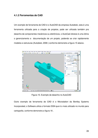 28
4.1.2 Ferramentas de CAD
Um exemplo de ferramenta de CAD é o AutoCAD da empresa Autodesk, esta é uma
ferramenta utilizada para a criação de projetos, pode ser utilizada também pra
desenho de componentes mecânicos ou eletrônicos, o AutoCad oferece é uma ótima
o gerenciamento e documentação de um projeto, podendo se criar rapidamente
modelos e estruturas (Autodesk, 2006 ) conforme demonstra a figura 15 abaixo.
Figura 15. Exemplo de desenho no AutoCAD
Outro exemplo de ferramenta de CAD é o Microstation da Bentley Systems
Incorporated, o Software utiliza o formato DGN que é o mais utilizado no mundo para
cartografia, conforme demonstra a figura 16 .
 